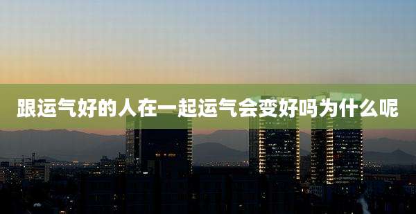 跟运气好的人在一起运气会变好吗为什么呢