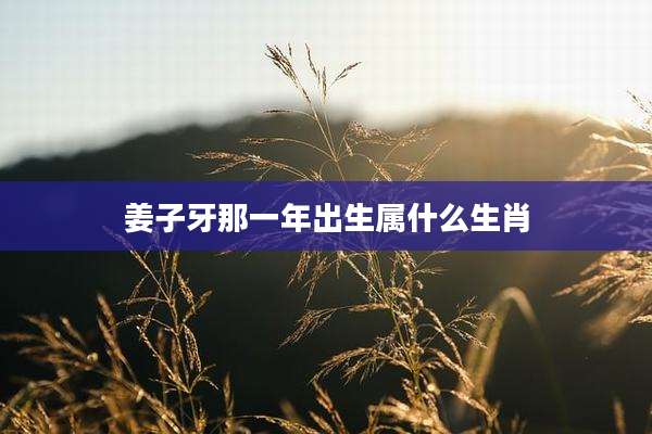 姜子牙那一年出生属什么生肖