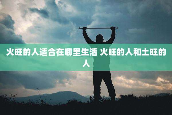 火旺的人适合在哪里生活 火旺的人和土旺的人