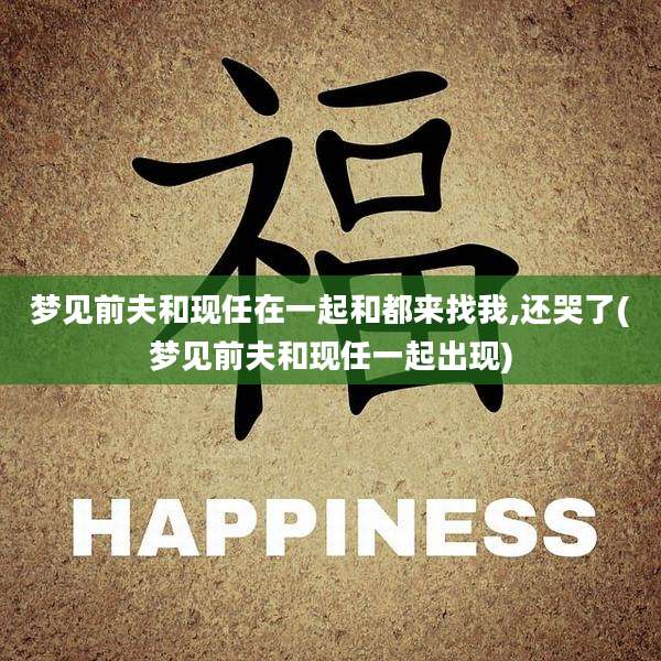 梦见前夫和现任在一起和都来找我,还哭了(梦见前夫和现任一起出现)