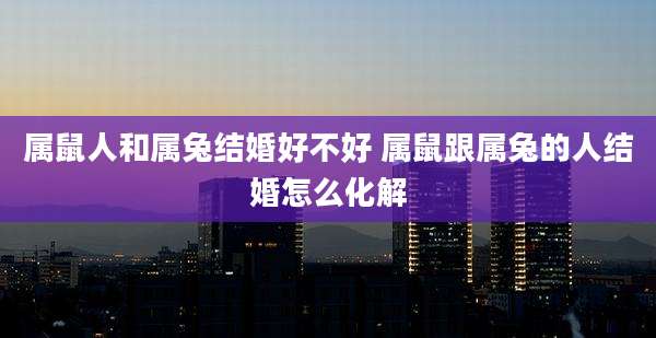 属鼠人和属兔结婚好不好 属鼠跟属兔的人结婚怎么化解