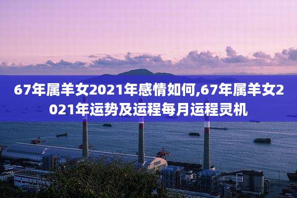 67年属羊女2021年感情如何,67年属羊女2021年运势及运程每月运程灵机