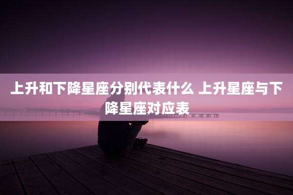上升和下降星座分别代表什么 上升星座与下降星座对应表