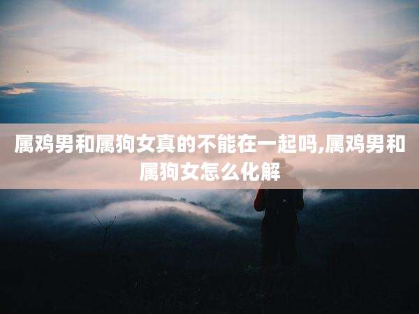 属鸡男和属狗女真的不能在一起吗,属鸡男和属狗女怎么化解