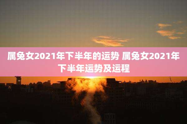 属兔女2021年下半年的运势 属兔女2021年下半年运势及运程