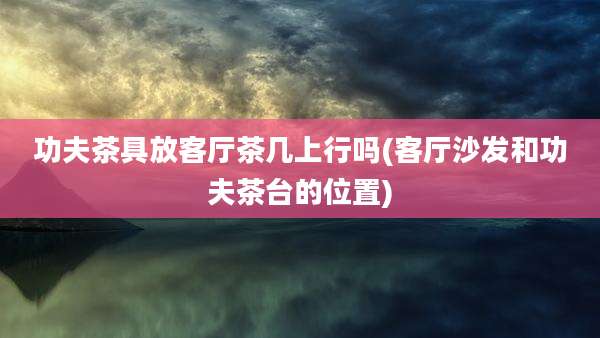 功夫茶具放客厅茶几上行吗(客厅沙发和功夫茶台的位置)