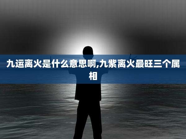 九运离火是什么意思啊,九紫离火最旺三个属相