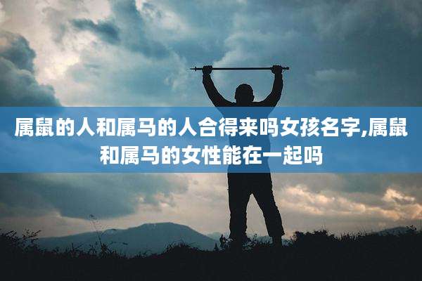 属鼠的人和属马的人合得来吗女孩名字,属鼠和属马的女性能在一起吗