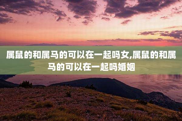 属鼠的和属马的可以在一起吗女,属鼠的和属马的可以在一起吗婚姻