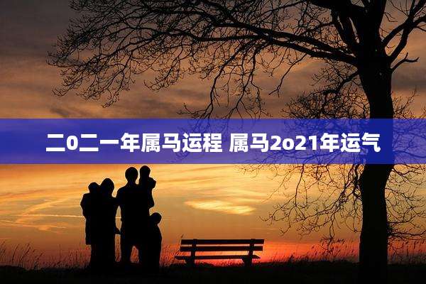 二0二一年属马运程 属马2o21年运气