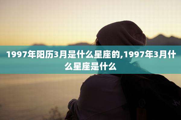 1997年阳历3月是什么星座的,1997年3月什么星座是什么