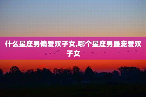 什么星座男偏爱双子女,哪个星座男最宠爱双子女