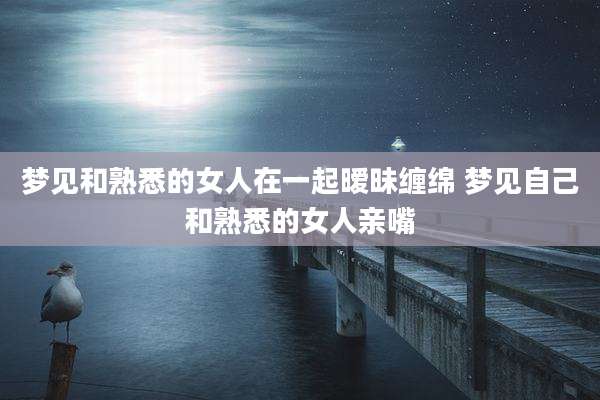 梦见和熟悉的女人在一起暧昧缠绵 梦见自己和熟悉的女人亲嘴