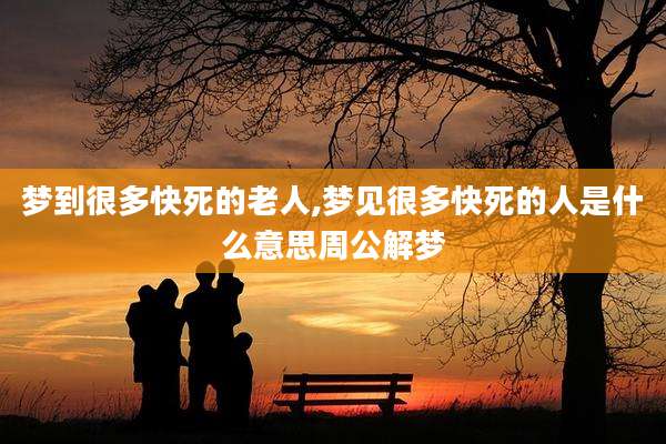 梦到很多快死的老人,梦见很多快死的人是什么意思周公解梦