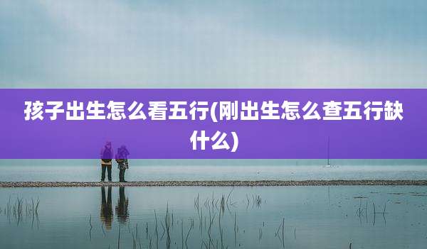 孩子出生怎么看五行(刚出生怎么查五行缺什么)