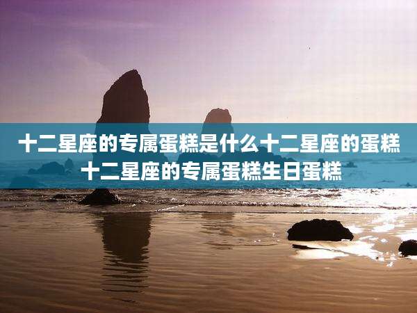 十二星座的专属蛋糕是什么十二星座的蛋糕 十二星座的专属蛋糕生日蛋糕