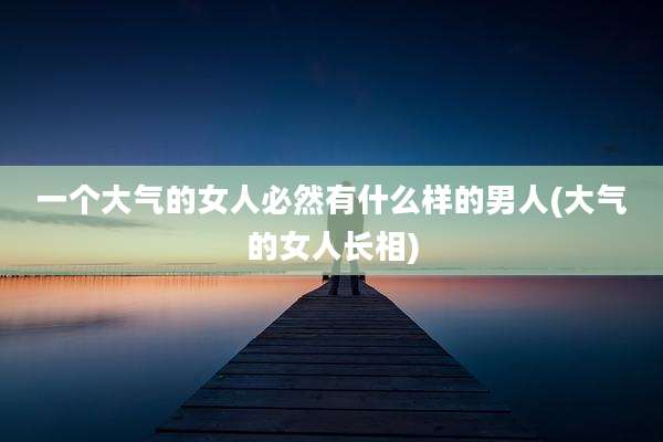 一个大气的女人必然有什么样的男人(大气的女人长相)