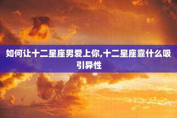 如何让十二星座男爱上你,十二星座靠什么吸引异性