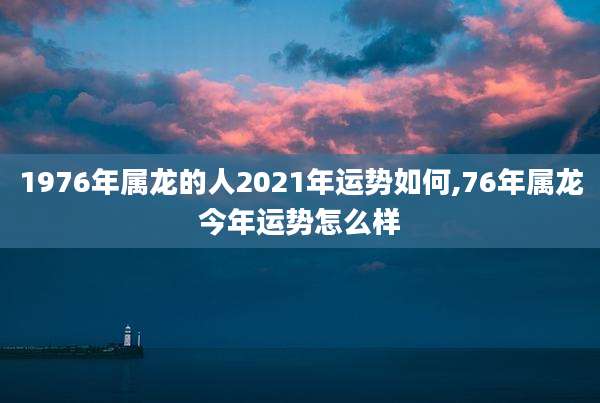 1976年属龙的人2021年运势如何,76年属龙今年运势怎么样