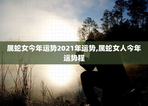 属蛇女今年运势2021年运势,属蛇女人今年运势程