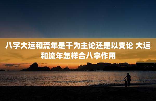 八字大运和流年是干为主论还是以支论 大运和流年怎样合八字作用