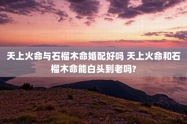 天上火命与石榴木命婚配好吗 天上火命和石榴木命能白头到老吗?