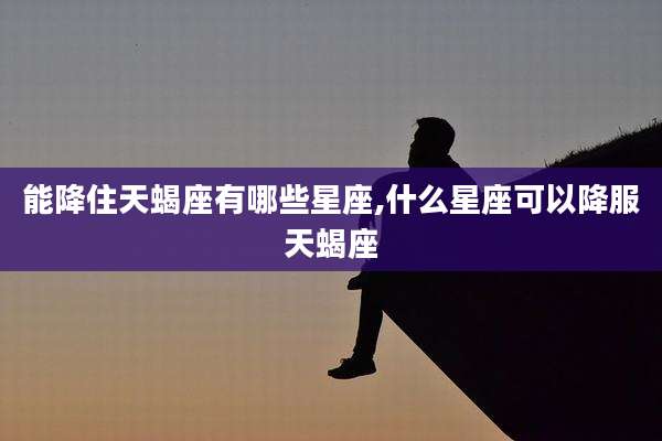 能降住天蝎座有哪些星座,什么星座可以降服天蝎座