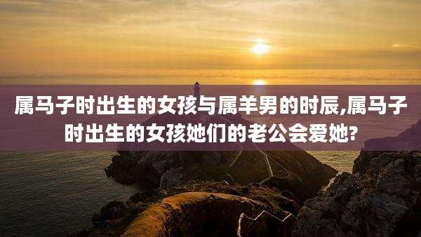 属马子时出生的女孩与属羊男的时辰,属马子时出生的女孩她们的老公会爱她?