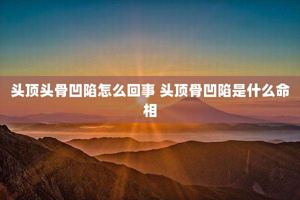 头顶头骨凹陷怎么回事 头顶骨凹陷是什么命相