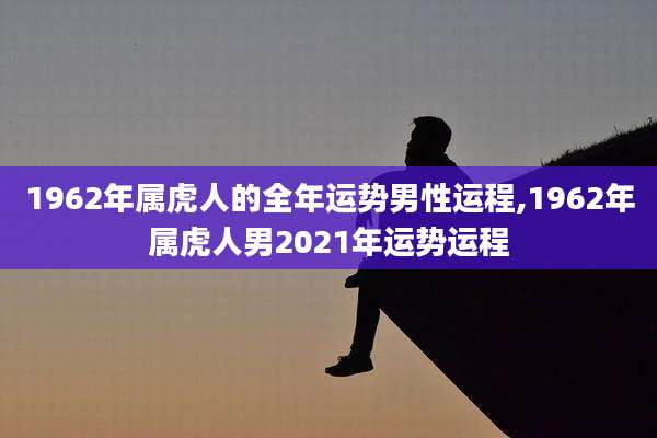 1962年属虎人的全年运势男性运程,1962年属虎人男2021年运势运程