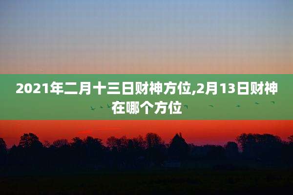 2021年二月十三日财神方位,2月13日财神在哪个方位