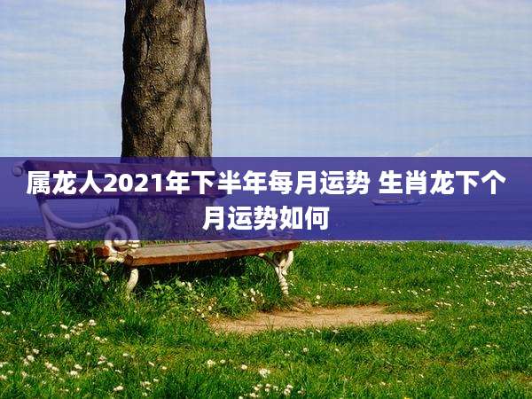 属龙人2021年下半年每月运势 生肖龙下个月运势如何