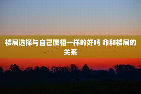 楼层选择与自己属相一样的好吗 命和楼层的关系