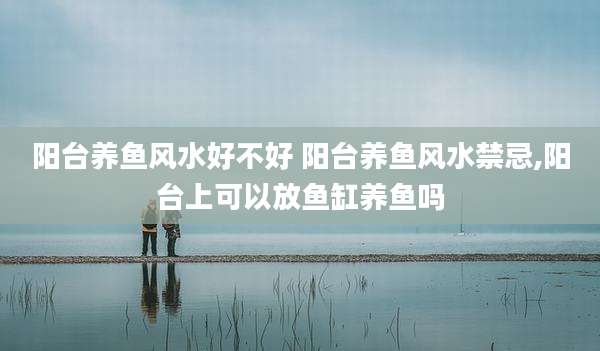 阳台养鱼风水好不好 阳台养鱼风水禁忌,阳台上可以放鱼缸养鱼吗