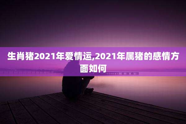 生肖猪2021年爱情运,2021年属猪的感情方面如何