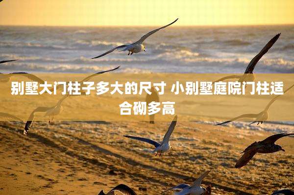 别墅大门柱子多大的尺寸 小别墅庭院门柱适合砌多高
