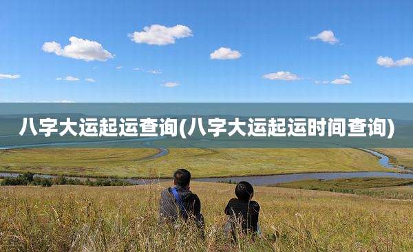 八字大运起运查询(八字大运起运时间查询)