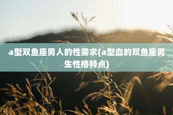 a型双鱼座男人的性需求(a型血的双鱼座男生性格特点)