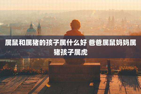 属鼠和属猪的孩子属什么好 爸爸属鼠妈妈属猪孩子属虎