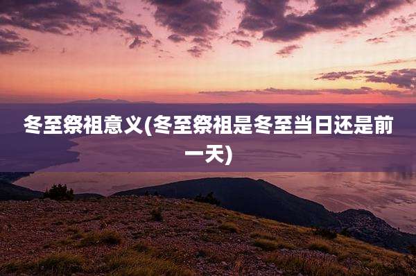 冬至祭祖意义(冬至祭祖是冬至当日还是前一天)