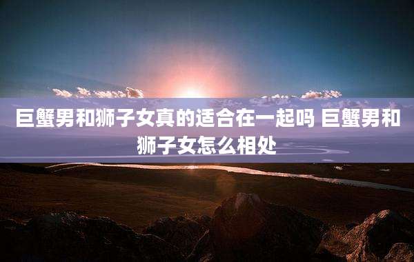 巨蟹男和狮子女真的适合在一起吗 巨蟹男和狮子女怎么相处