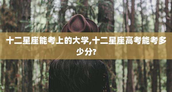 十二星座能考上的大学,十二星座高考能考多少分?