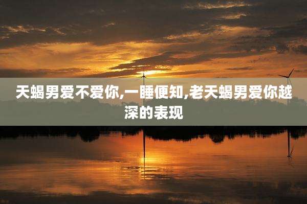 天蝎男爱不爱你,一睡便知,老天蝎男爱你越深的表现