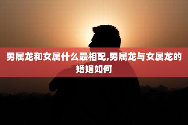 男属龙和女属什么最相配,男属龙与女属龙的婚姻如何