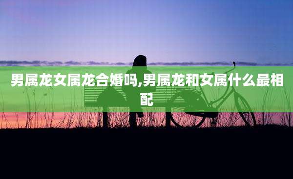 男属龙女属龙合婚吗,男属龙和女属什么最相配