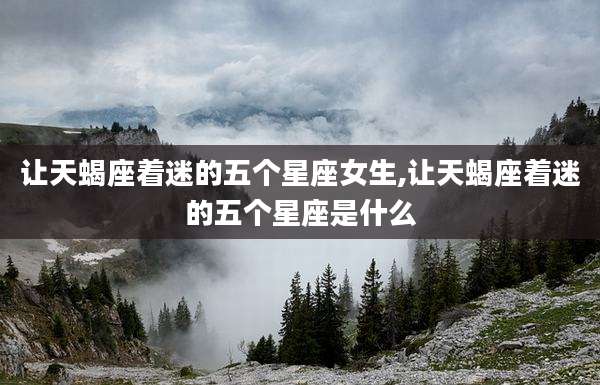 让天蝎座着迷的五个星座女生,让天蝎座着迷的五个星座是什么