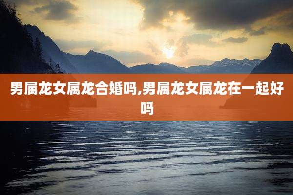 男属龙女属龙合婚吗,男属龙女属龙在一起好吗