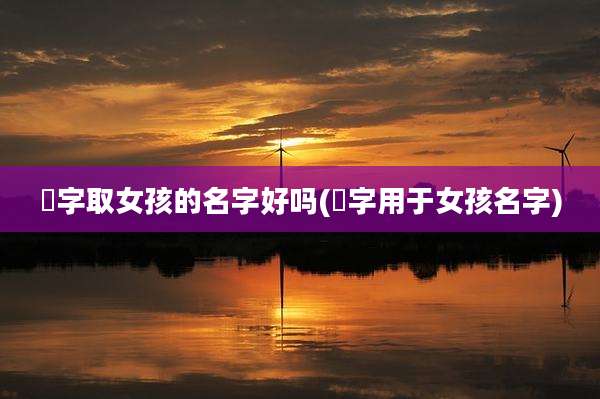 涴字取女孩的名字好吗(炣字用于女孩名字)