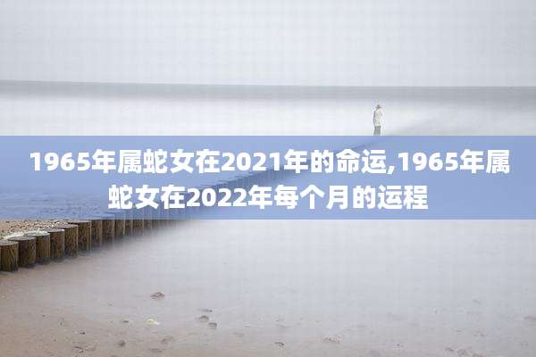 1965年属蛇女在2021年的命运,1965年属蛇女在2022年每个月的运程