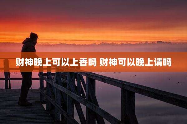 财神晚上可以上香吗 财神可以晚上请吗